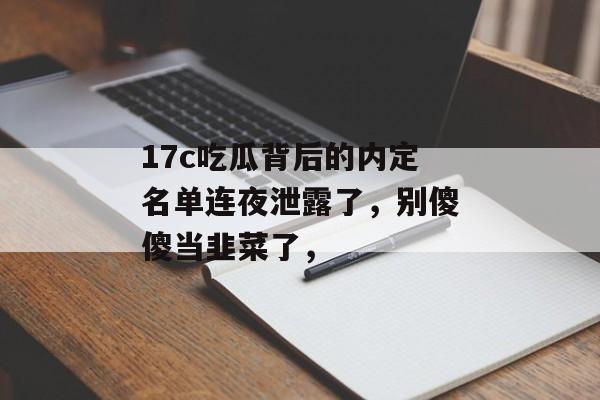 17c吃瓜背后的内定名单连夜泄露了，别傻傻当韭菜了，