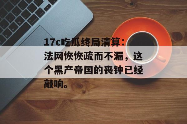 17c吃瓜终局清算：法网恢恢疏而不漏，这个黑产帝国的丧钟已经敲响。