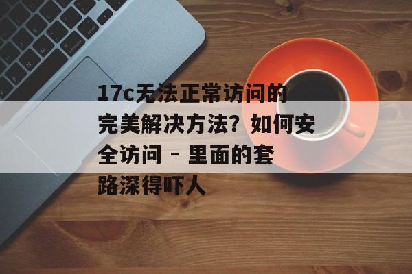17c无法正常访问的完美解决方法？如何安全访问 - 里面的套路深得吓人