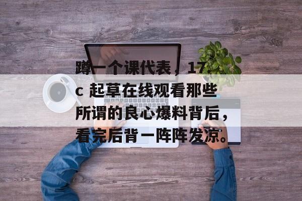 蹲一个课代表，17.c 起草在线观看那些所谓的良心爆料背后，看完后背一阵阵发凉。