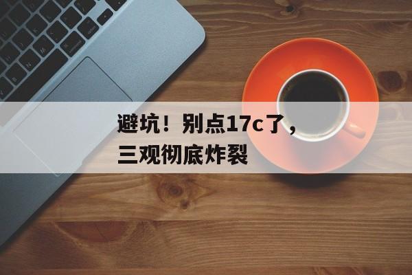 避坑！别点17c了，三观彻底炸裂