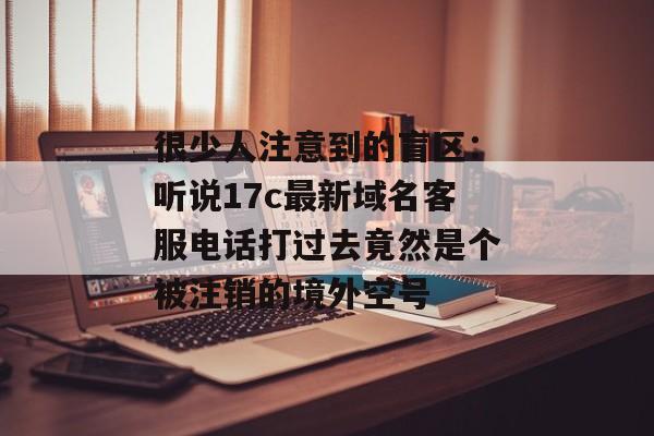 很少人注意到的盲区：听说17c最新域名客服电话打过去竟然是个被注销的境外空号