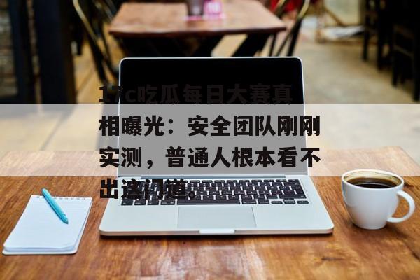 17c吃瓜每日大赛真相曝光：安全团队刚刚实测，普通人根本看不出这门道。
