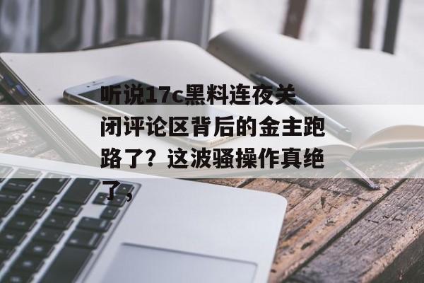 听说17c黑料连夜关闭评论区背后的金主跑路了？这波骚操作真绝了，