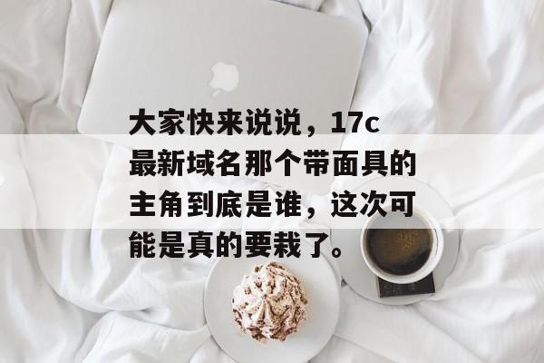 大家快来说说，17c最新域名那个带面具的主角到底是谁，这次可能是真的要栽了。