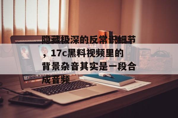 隐藏极深的反常识细节，17c黑料视频里的背景杂音其实是一段合成音频