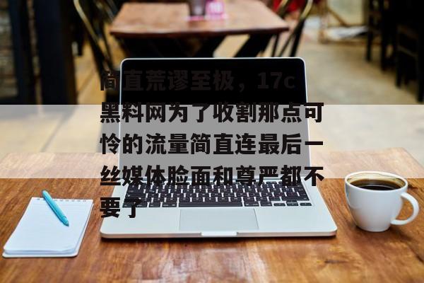 简直荒谬至极，17c黑料网为了收割那点可怜的流量简直连最后一丝媒体脸面和尊严都不要了