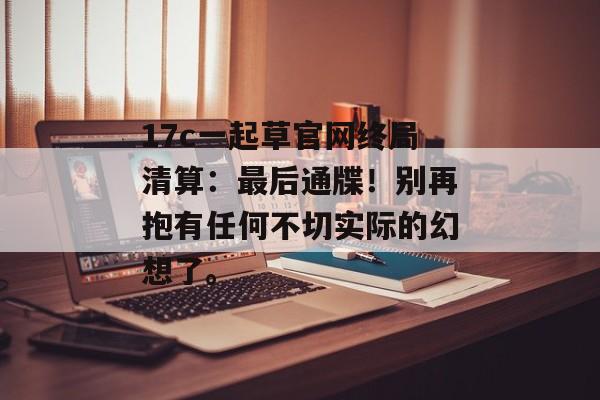 17c一起草官网终局清算：最后通牒！别再抱有任何不切实际的幻想了。