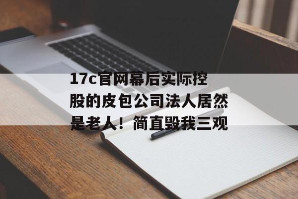 17c官网幕后实际控股的皮包公司法人居然是老人！简直毁我三观