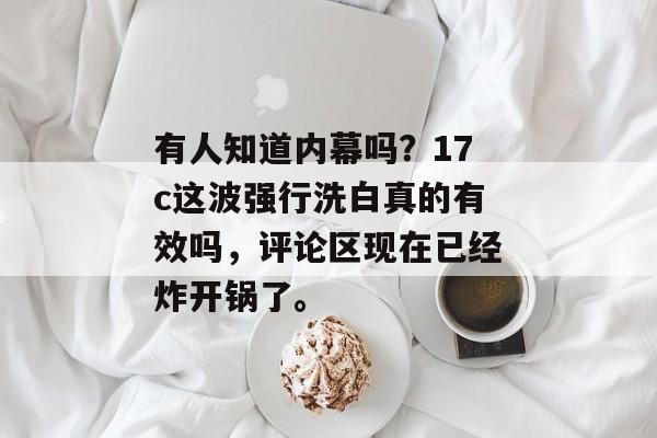 有人知道内幕吗？17c这波强行洗白真的有效吗，评论区现在已经炸开锅了。