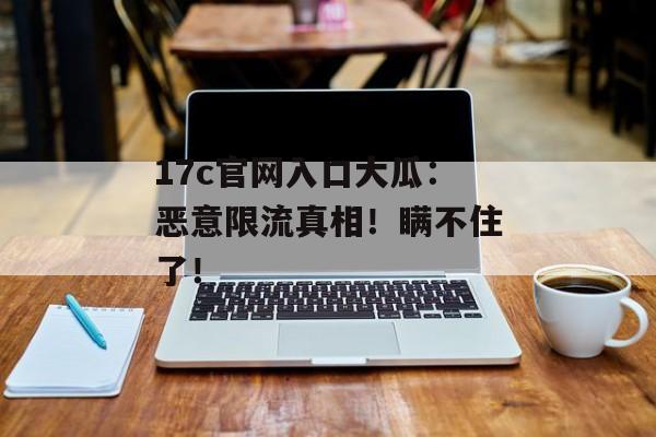 17c官网入口大瓜：恶意限流真相！瞒不住了！
