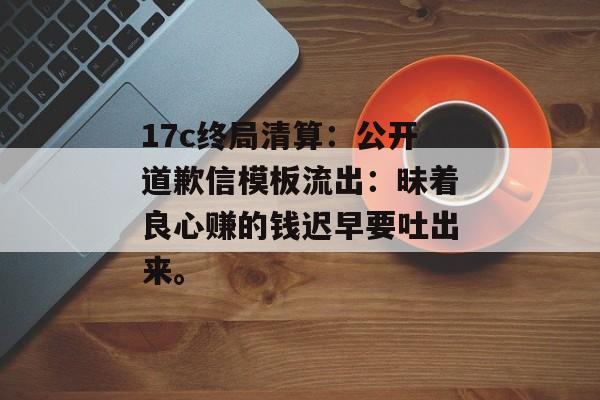 17c终局清算：公开道歉信模板流出：昧着良心赚的钱迟早要吐出来。