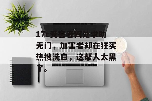 17c受害者四处求助无门，加害者却在狂买热搜洗白，这帮人太黑了。