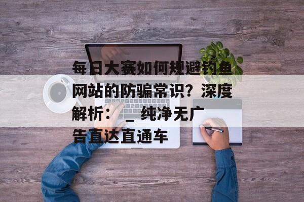 每日大赛如何规避钓鱼网站的防骗常识？深度解析： _ 纯净无广告直达直通车