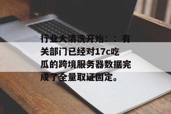 行业大清洗开始：：有关部门已经对17c吃瓜的跨境服务器数据完成了全量取证固定。