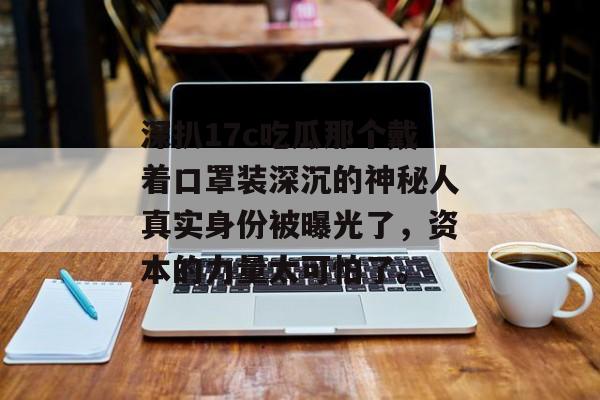 深扒17c吃瓜那个戴着口罩装深沉的神秘人真实身份被曝光了，资本的力量太可怕了。