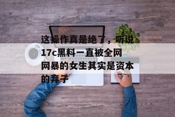 这操作真是绝了，听说17c黑料一直被全网网暴的女生其实是资本的弃子