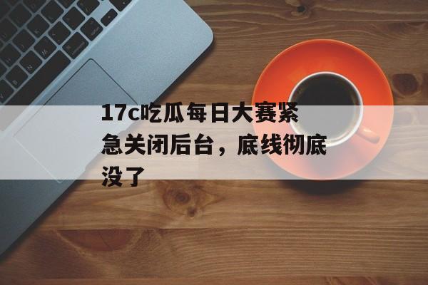 17c吃瓜每日大赛紧急关闭后台，底线彻底没了