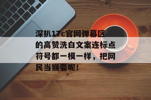 深扒17c官网弹幕区的高赞洗白文案连标点符号都一模一样，把网民当猴耍呢！