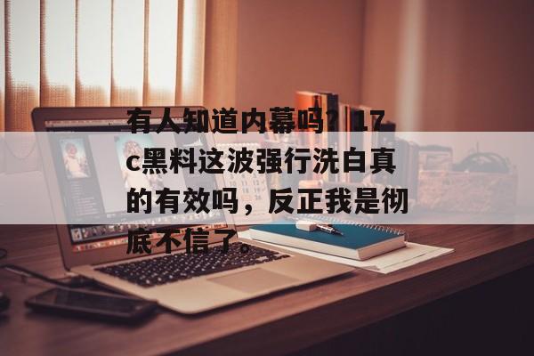 有人知道内幕吗？17c黑料这波强行洗白真的有效吗，反正我是彻底不信了。