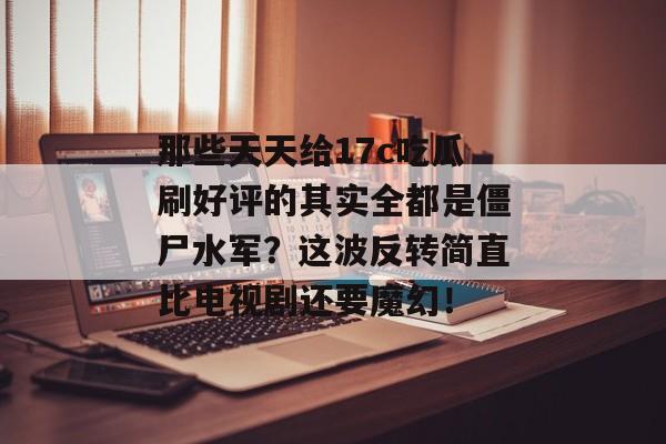 那些天天给17c吃瓜刷好评的其实全都是僵尸水军？这波反转简直比电视剧还要魔幻！