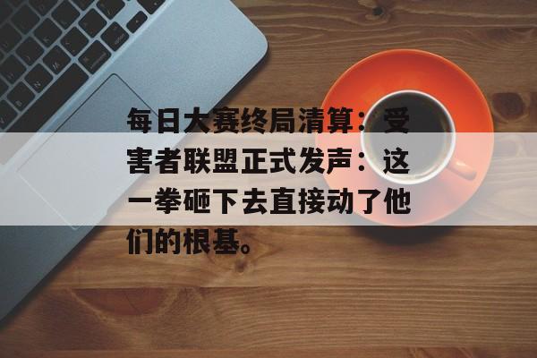 每日大赛终局清算：受害者联盟正式发声：这一拳砸下去直接动了他们的根基。