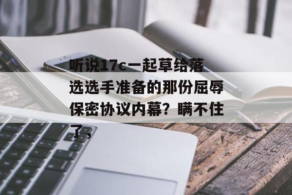 听说17c一起草给落选选手准备的那份屈辱保密协议内幕？瞒不住了，