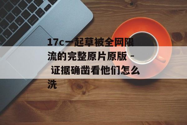 17c一起草被全网限流的完整原片原版 - 证据确凿看他们怎么洗