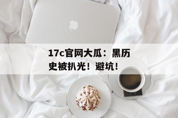 17c官网大瓜：黑历史被扒光！避坑！