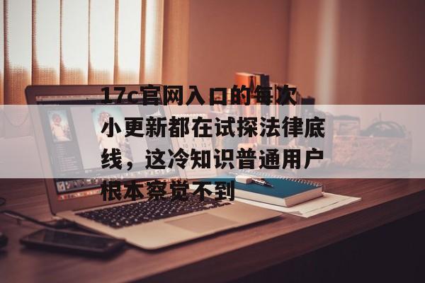 17c官网入口的每次小更新都在试探法律底线，这冷知识普通用户根本察觉不到
