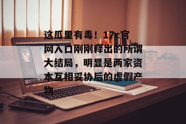 这瓜里有毒！17c官网入口刚刚释出的所谓大结局，明显是两家资本互相妥协后的虚假产物